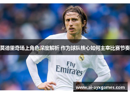 莫德里奇场上角色深度解析 作为球队核心如何主宰比赛节奏