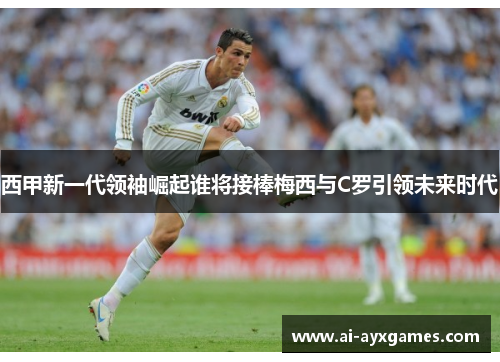 西甲新一代领袖崛起谁将接棒梅西与C罗引领未来时代