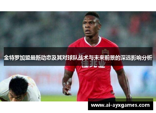 金特罗加盟最新动态及其对球队战术与未来前景的深远影响分析