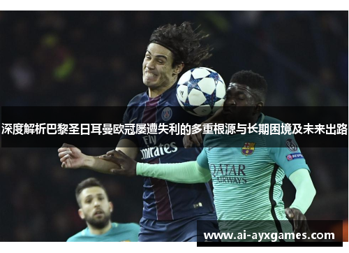 深度解析巴黎圣日耳曼欧冠屡遭失利的多重根源与长期困境及未来出路 深度解析巴黎圣日耳曼欧冠屡遭失利的多重根源与长期困境及未来出路