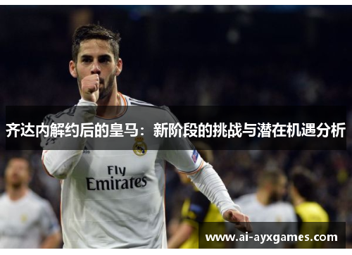 齐达内解约后的皇马：新阶段的挑战与潜在机遇分析
