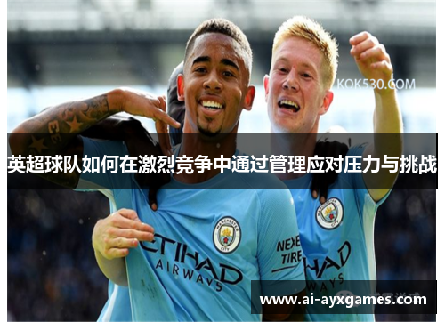 英超球队如何在激烈竞争中通过管理应对压力与挑战 英超球队如何在激烈竞争中通过管理应对压力与挑战
