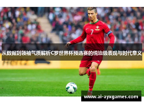 从数据到领袖气质解析C罗世界杯预选赛的统治级表现与时代意义