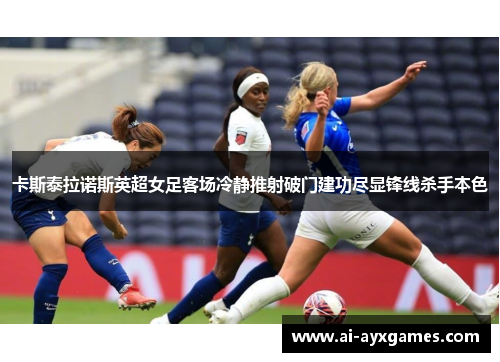 卡斯泰拉诺斯英超女足客场冷静推射破门建功尽显锋线杀手本色 卡斯泰拉诺斯英超女足客场冷静推射破门建功尽显锋线杀手本色
