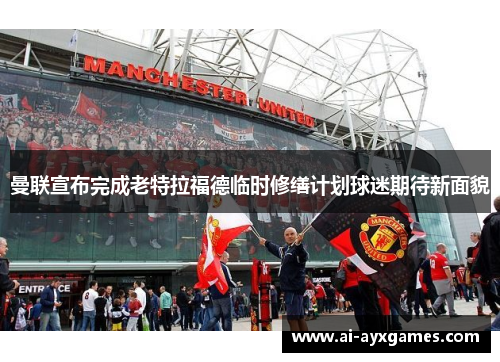 曼联宣布完成老特拉福德临时修缮计划球迷期待新面貌 曼联宣布完成老特拉福德临时修缮计划球迷期待新面貌