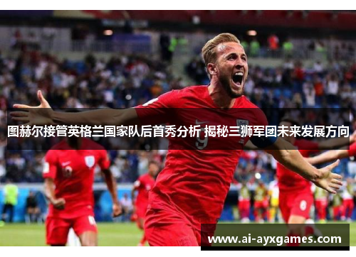 图赫尔接管英格兰国家队后首秀分析 揭秘三狮军团未来发展方向 图赫尔接管英格兰国家队后首秀分析 揭秘三狮军团未来发展方向